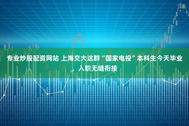 专业炒股配资网站 上海交大这群“国家电投”本科生今天毕业，入职无缝衔接