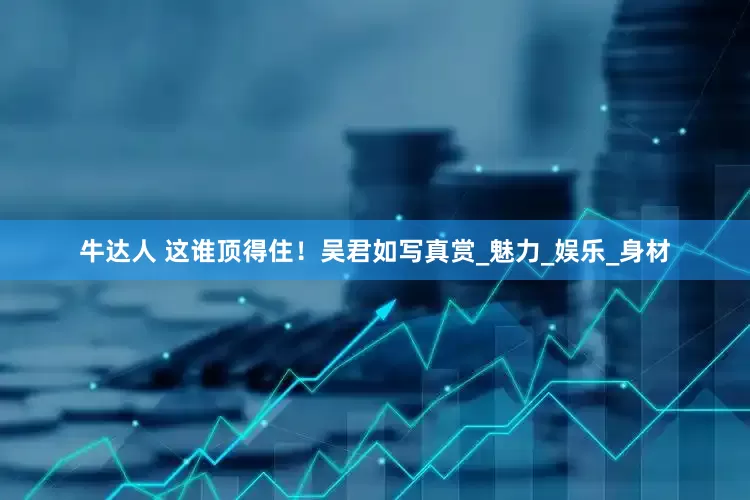 牛达人 这谁顶得住！吴君如写真赏_魅力_娱乐_身材