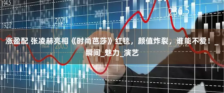 涨盈配 张凌赫亮相《时尚芭莎》红毯，颜值炸裂，谁能不爱！_瞬间_魅力_演艺
