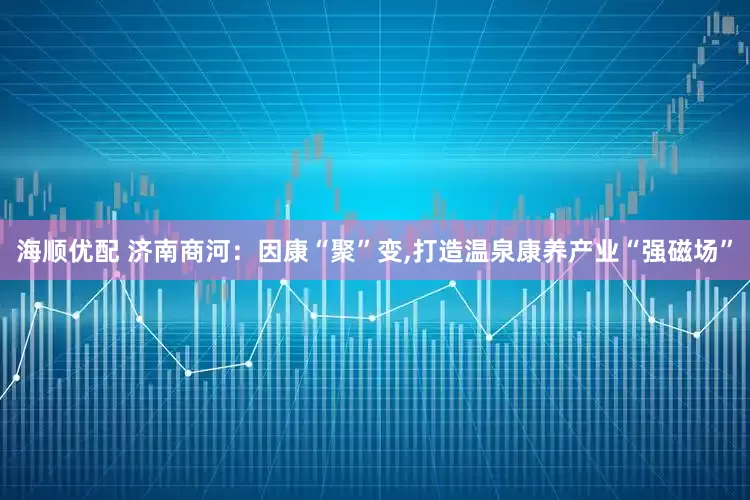 海顺优配 济南商河：因康“聚”变,打造温泉康养产业“强磁场”
