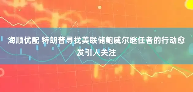 海顺优配 特朗普寻找美联储鲍威尔继任者的行动愈发引人关注