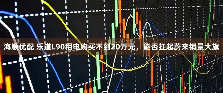 海顺优配 乐道L90租电购买不到20万元，能否扛起蔚来销量大旗