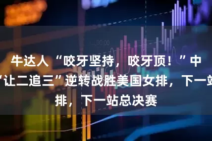 牛达人 “咬牙坚持，咬牙顶！”中国女排“让二追三”逆转战胜美国女排，下一站总决赛