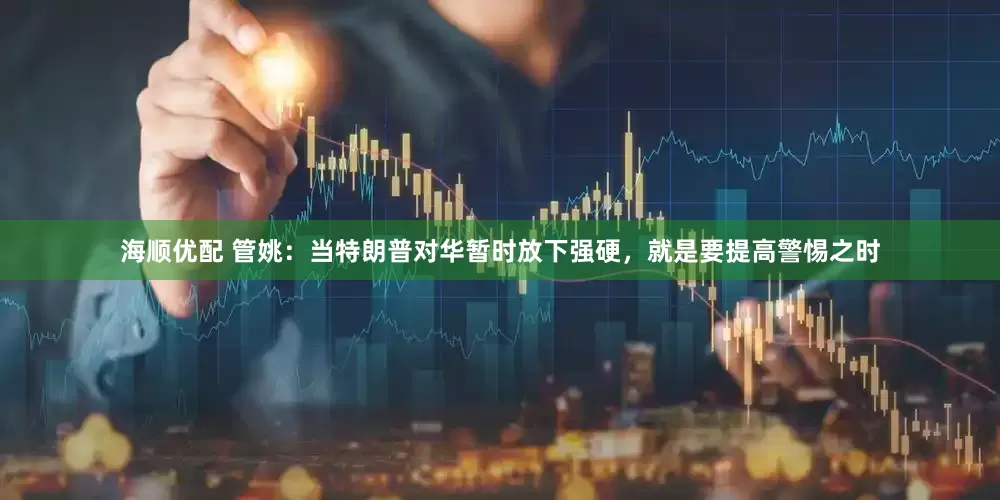 海顺优配 管姚：当特朗普对华暂时放下强硬，就是要提高警惕之时