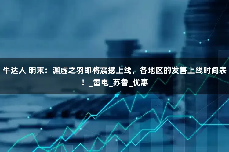 牛达人 明末：渊虚之羽即将震撼上线，各地区的发售上线时间表！_雷电_苏鲁_优惠