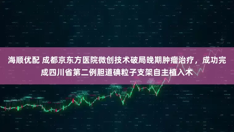 海顺优配 成都京东方医院微创技术破局晚期肿瘤治疗，成功完成四川省第二例胆道碘粒子支架自主植入术